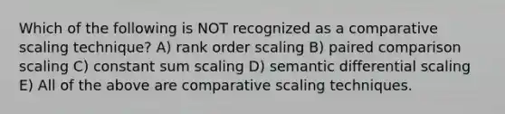 Which of the following is NOT recognized as a comparative scaling technique? A) rank order scaling B) paired comparison scaling C) constant sum scaling D) semantic differential scaling E) All of the above are comparative scaling techniques.