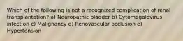 Which of the following is not a recognized complication of renal transplantation? a) Neuropathic bladder b) Cytomegalovirus infection c) Malignancy d) Renovascular occlusion e) Hypertension