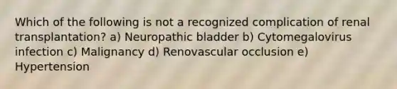 Which of the following is not a recognized complication of renal transplantation? a) Neuropathic bladder b) Cytomegalovirus infection c) Malignancy d) Renovascular occlusion e) Hypertension