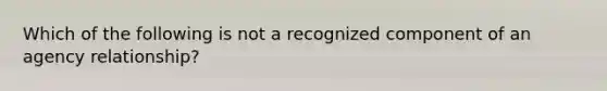 Which of the following is not a recognized component of an agency relationship?