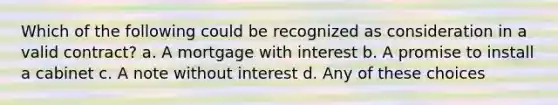 Which of the following could be recognized as consideration in a valid contract? a. A mortgage with interest b. A promise to install a cabinet c. A note without interest d. Any of these choices