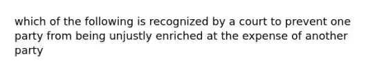 which of the following is recognized by a court to prevent one party from being unjustly enriched at the expense of another party