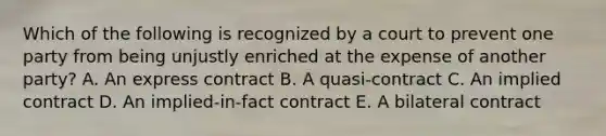 Which of the following is recognized by a court to prevent one party from being unjustly enriched at the expense of another party? A. An express contract B. A quasi-contract C. An implied contract D. An implied-in-fact contract E. A bilateral contract