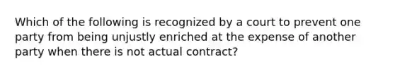 Which of the following is recognized by a court to prevent one party from being unjustly enriched at the expense of another party when there is not actual contract?