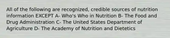 All of the following are recognized, credible sources of nutrition information EXCEPT A- Who's Who in Nutrition B- The Food and Drug Administration C- The United States Department of Agriculture D- The Academy of Nutrition and Dietetics