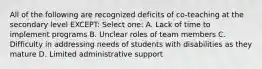 All of the following are recognized deficits of co-teaching at the secondary level EXCEPT: Select one: A. Lack of time to implement programs B. Unclear roles of team members C. Difficulty in addressing needs of students with disabilities as they mature D. Limited administrative support