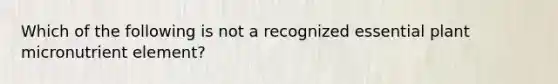 Which of the following is not a recognized essential plant micronutrient element?
