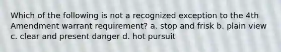 Which of the following is not a recognized exception to the 4th Amendment warrant requirement? a. stop and frisk b. plain view c. clear and present danger d. hot pursuit