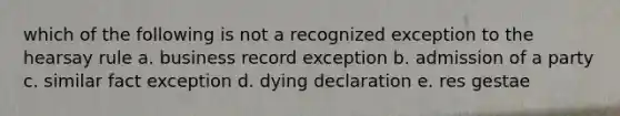 which of the following is not a recognized exception to the hearsay rule a. business record exception b. admission of a party c. similar fact exception d. dying declaration e. res gestae