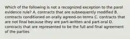 Which of the following is not a recognized exception to the parol evidence rule? A. contracts that are subsequently modified B. contracts conditioned on orally agreed-on terms C. contracts that are not final because they are part-written and part-oral D. contracts that are represented to be the full and final agreement of the parties