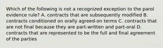 Which of the following is not a recognized exception to the parol evidence rule? A. contracts that are subsequently modified B. contracts conditioned on orally agreed-on terms C. contracts that are not final because they are part-written and part-oral D. contracts that are represented to be the full and final agreement of the parties