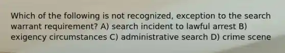 Which of the following is not recognized, exception to the search warrant requirement? A) search incident to lawful arrest B) exigency circumstances C) administrative search D) crime scene