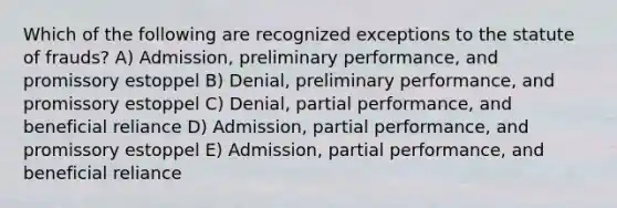 Which of the following are recognized exceptions to the statute of frauds? A) Admission, preliminary performance, and promissory estoppel B) Denial, preliminary performance, and promissory estoppel C) Denial, partial performance, and beneficial reliance D) Admission, partial performance, and promissory estoppel E) Admission, partial performance, and beneficial reliance