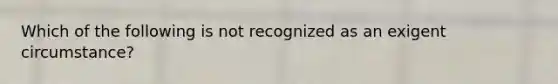 Which of the following is not recognized as an exigent circumstance?