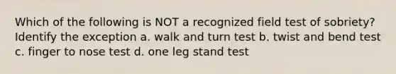 Which of the following is NOT a recognized field test of sobriety? Identify the exception a. walk and turn test b. twist and bend test c. finger to nose test d. one leg stand test