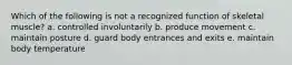 Which of the following is not a recognized function of skeletal muscle? a. controlled involuntarily b. produce movement c. maintain posture d. guard body entrances and exits e. maintain body temperature