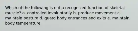 Which of the following is not a recognized function of skeletal muscle? a. controlled involuntarily b. produce movement c. maintain posture d. guard body entrances and exits e. maintain body temperature