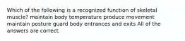 Which of the following is a recognized function of skeletal muscle? maintain body temperature produce movement maintain posture guard body entrances and exits All of the answers are correct.