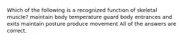 Which of the following is a recognized function of skeletal muscle? maintain body temperature guard body entrances and exits maintain posture produce movement All of the answers are correct.