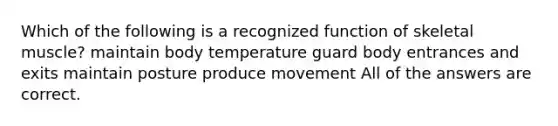 Which of the following is a recognized function of skeletal muscle? maintain body temperature guard body entrances and exits maintain posture produce movement All of the answers are correct.