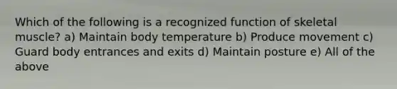 Which of the following is a recognized function of skeletal muscle? a) Maintain body temperature b) Produce movement c) Guard body entrances and exits d) Maintain posture e) All of the above