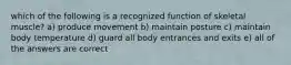 which of the following is a recognized function of skeletal muscle? a) produce movement b) maintain posture c) maintain body temperature d) guard all body entrances and exits e) all of the answers are correct