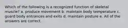 Which of the following is a recognized function of skeletal muscle? a. produce movement b. maintain body temperature c. guard body entrances and exits d. maintain posture e. All of the answers are correct.