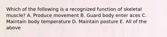 Which of the following is a recognized function of skeletal muscle? A. Produce movement B. Guard body enter aces C. Maintain body temperature D. Maintain posture E. All of the above