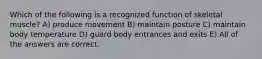 Which of the following is a recognized function of skeletal muscle? A) produce movement B) maintain posture C) maintain body temperature D) guard body entrances and exits E) All of the answers are correct.