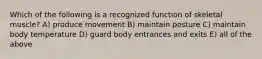 Which of the following is a recognized function of skeletal muscle? A) produce movement B) maintain posture C) maintain body temperature D) guard body entrances and exits E) all of the above