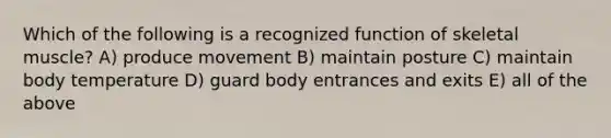 Which of the following is a recognized function of skeletal muscle? A) produce movement B) maintain posture C) maintain body temperature D) guard body entrances and exits E) all of the above