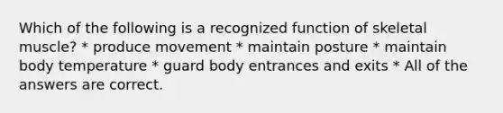 Which of the following is a recognized function of skeletal muscle? * produce movement * maintain posture * maintain body temperature * guard body entrances and exits * All of the answers are correct.