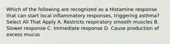 Which of the following are recognized as a Histamine response that can start local inflammatory responses, triggering asthma? Select All That Apply A. Restricts respiratory smooth muscles B. Slower response C. Immediate response D. Cause production of excess mucus