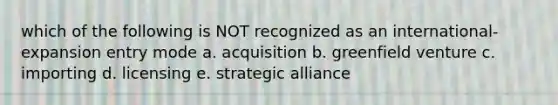 which of the following is NOT recognized as an international-expansion entry mode a. acquisition b. greenfield venture c. importing d. licensing e. strategic alliance