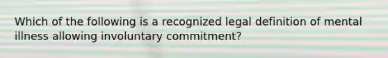 Which of the following is a recognized legal definition of mental illness allowing involuntary commitment?