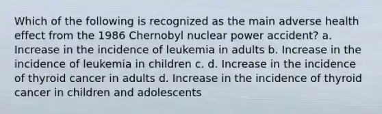 Which of the following is recognized as the main adverse health effect from the 1986 Chernobyl nuclear power accident? a. Increase in the incidence of leukemia in adults b. Increase in the incidence of leukemia in children c. d. Increase in the incidence of thyroid cancer in adults d. Increase in the incidence of thyroid cancer in children and adolescents