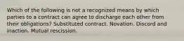 Which of the following is not a recognized means by which parties to a contract can agree to discharge each other from their obligations? Substituted contract. Novation. Discord and inaction. Mutual rescission.