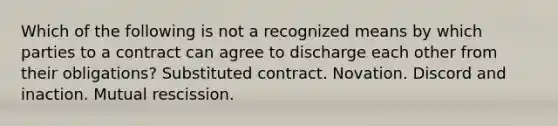 Which of the following is not a recognized means by which parties to a contract can agree to discharge each other from their obligations? Substituted contract. Novation. Discord and inaction. Mutual rescission.