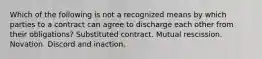 Which of the following is not a recognized means by which parties to a contract can agree to discharge each other from their obligations? Substituted contract. Mutual rescission. Novation. Discord and inaction.