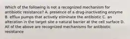 Which of the following is not a recognized mechanism for antibiotic resistance? A. presence of a drug-inactivating enzyme B. efflux pumps that actively eliminate the antibiotic C. an alteration in the target site a natural barrier at the cell surface D. All of the above are recognized mechanisms for antibiotic resistance