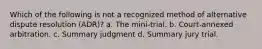 Which of the following is not a recognized method of alternative dispute resolution (ADR)? a. The mini-trial. b. Court-annexed arbitration. c. Summary judgment d. Summary jury trial.