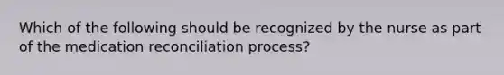 Which of the following should be recognized by the nurse as part of the medication reconciliation process?