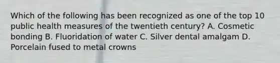 Which of the following has been recognized as one of the top 10 public health measures of the twentieth century? A. Cosmetic bonding B. Fluoridation of water C. Silver dental amalgam D. Porcelain fused to metal crowns