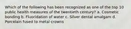 Which of the following has been recognized as one of the top 10 public health measures of the twentieth century? a. Cosmetic bonding b. Fluoridation of water c. Silver dental amalgam d. Porcelain fused to metal crowns