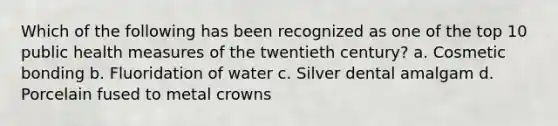 Which of the following has been recognized as one of the top 10 public health measures of the twentieth century? a. Cosmetic bonding b. Fluoridation of water c. Silver dental amalgam d. Porcelain fused to metal crowns