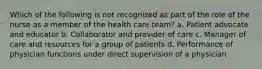 Which of the following is not recognized as part of the role of the nurse as a member of the health care team? a. Patient advocate and educator b. Collaborator and provider of care c. Manager of care and resources for a group of patients d. Performance of physician functions under direct supervision of a physician