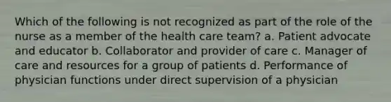 Which of the following is not recognized as part of the role of the nurse as a member of the health care team? a. Patient advocate and educator b. Collaborator and provider of care c. Manager of care and resources for a group of patients d. Performance of physician functions under direct supervision of a physician