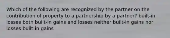 Which of the following are recognized by the partner on the contribution of property to a partnership by a partner? built-in losses both built-in gains and losses neither built-in gains nor losses built-in gains