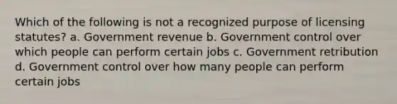 Which of the following is not a recognized purpose of licensing statutes? a. Government revenue b. Government control over which people can perform certain jobs c. Government retribution d. Government control over how many people can perform certain jobs