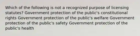 Which of the following is not a recognized purpose of licensing statutes? Government protection of the public's constitutional rights Government protection of the public's welfare Government protection of the public's safety Government protection of the public's health